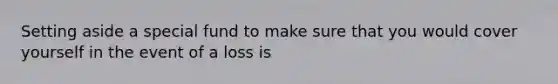 Setting aside a special fund to make sure that you would cover yourself in the event of a loss is