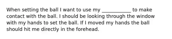 When setting the ball I want to use my ____________ to make contact with the ball. I should be looking through the window with my hands to set the ball. If I moved my hands the ball should hit me directly in the forehead.