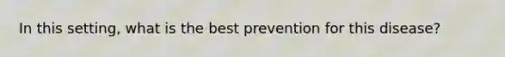 In this setting, what is the best prevention for this disease?