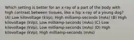 Which setting is better for an x-ray of a part of the body with high contrast between tissues, like a hip x-ray of a young dog? (A) Low kilovoltage (kVp); High milliamp-seconds (mAs) (B) High kilovoltage (kVp); Low milliamp-seconds (mAs) (C) Low kilovoltage (kVp); Low milliamp-seconds (mAs) (D) High kilovoltage (kVp); High milliamp-seconds (mAs)