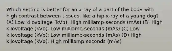 Which setting is better for an x-ray of a part of the body with high contrast between tissues, like a hip x-ray of a young dog? (A) Low kilovoltage (kVp); High milliamp-seconds (mAs) (B) High kilovoltage (kVp); Low milliamp-seconds (mAs) (C) Low kilovoltage (kVp); Low milliamp-seconds (mAs) (D) High kilovoltage (kVp); High milliamp-seconds (mAs)