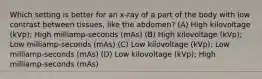 Which setting is better for an x-ray of a part of the body with low contrast between tissues, like the abdomen? (A) High kilovoltage (kVp); High milliamp-seconds (mAs) (B) High kilovoltage (kVp); Low milliamp-seconds (mAs) (C) Low kilovoltage (kVp); Low milliamp-seconds (mAs) (D) Low kilovoltage (kVp); High milliamp-seconds (mAs)