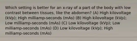 Which setting is better for an x-ray of a part of the body with low contrast between tissues, like the abdomen? (A) High kilovoltage (kVp); High milliamp-seconds (mAs) (B) High kilovoltage (kVp); Low milliamp-seconds (mAs) (C) Low kilovoltage (kVp); Low milliamp-seconds (mAs) (D) Low kilovoltage (kVp); High milliamp-seconds (mAs)