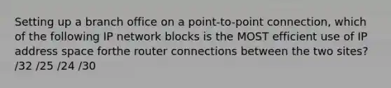 Setting up a branch office on a point-to-point connection, which of the following IP network blocks is the MOST efficient use of IP address space forthe router connections between the two sites? /32 /25 /24 /30