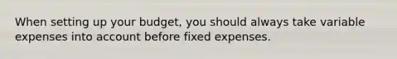 When setting up your budget, you should always take variable expenses into account before fixed expenses.
