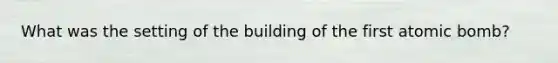 What was the setting of the building of the first atomic bomb?
