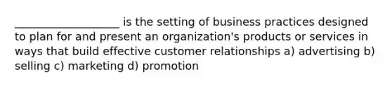 ___________________ is the setting of business practices designed to plan for and present an organization's products or services in ways that build effective customer relationships a) advertising b) selling c) marketing d) promotion