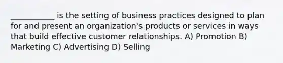 ___________ is the setting of business practices designed to plan for and present an organization's products or services in ways that build effective customer relationships. A) Promotion B) Marketing C) Advertising D) Selling