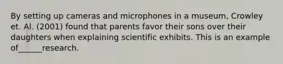 By setting up cameras and microphones in a museum, Crowley et. Al. (2001) found that parents favor their sons over their daughters when explaining scientific exhibits. This is an example of______research.