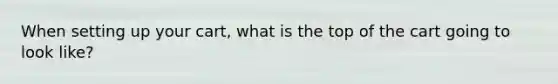 When setting up your cart, what is the top of the cart going to look like?