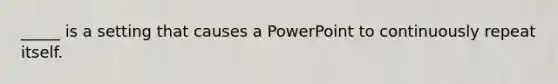 _____ is a setting that causes a PowerPoint to continuously repeat itself.