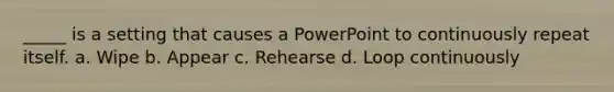 _____ is a setting that causes a PowerPoint to continuously repeat itself. a. Wipe b. Appear c. Rehearse d. Loop continuously