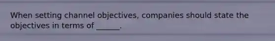 When setting channel objectives, companies should state the objectives in terms of ______.