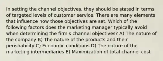 In setting the channel objectives, they should be stated in terms of targeted levels of customer service. There are many elements that influence how those objectives are set. Which of the following factors does the marketing manager typically avoid when determining the firm's channel objectives? A) The nature of the company B) The nature of the products and their perishability C) Economic conditions D) The nature of the marketing intermediaries E) Maximization of total channel cost