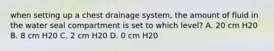 when setting up a chest drainage system, the amount of fluid in the water seal compartment is set to which level? A. 20 cm H20 B. 8 cm H20 C. 2 cm H20 D. 0 cm H20