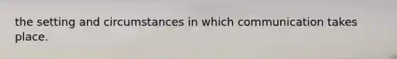 the setting and circumstances in which communication takes place.