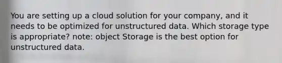 You are setting up a cloud solution for your company, and it needs to be optimized for unstructured data. Which storage type is appropriate? note: object Storage is the best option for unstructured data.