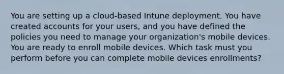 You are setting up a cloud-based Intune deployment. You have created accounts for your users, and you have defined the policies you need to manage your organization's mobile devices. You are ready to enroll mobile devices. Which task must you perform before you can complete mobile devices enrollments?