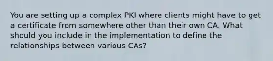 You are setting up a complex PKI where clients might have to get a certificate from somewhere other than their own CA. What should you include in the implementation to define the relationships between various CAs?