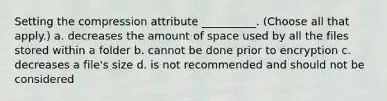 Setting the compression attribute __________. (Choose all that apply.) a. decreases the amount of space used by all the files stored within a folder b. cannot be done prior to encryption c. decreases a file's size d. is not recommended and should not be considered