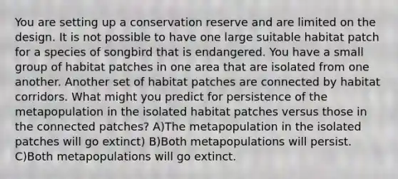 You are setting up a conservation reserve and are limited on the design. It is not possible to have one large suitable habitat patch for a species of songbird that is endangered. You have a small group of habitat patches in one area that are isolated from one another. Another set of habitat patches are connected by habitat corridors. What might you predict for persistence of the metapopulation in the isolated habitat patches versus those in the connected patches? A)The metapopulation in the isolated patches will go extinct) B)Both metapopulations will persist. C)Both metapopulations will go extinct.