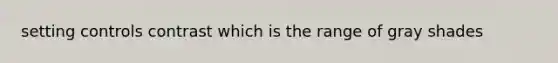 setting controls contrast which is the range of gray shades