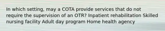 In which setting, may a COTA provide services that do not require the supervision of an OTR? Inpatient rehabilitation Skilled nursing facility Adult day program Home health agency