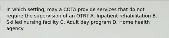 In which setting, may a COTA provide services that do not require the supervision of an OTR? A. Inpatient rehabilitation B. Skilled nursing facility C. Adult day program D. Home health agency