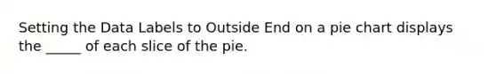 Setting the Data Labels to Outside End on a pie chart displays the _____ of each slice of the pie.