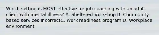 Which setting is MOST effective for job coaching with an adult client with mental illness? A. Sheltered workshop B. Community-based services IncorrectC. Work readiness program D. Workplace environment