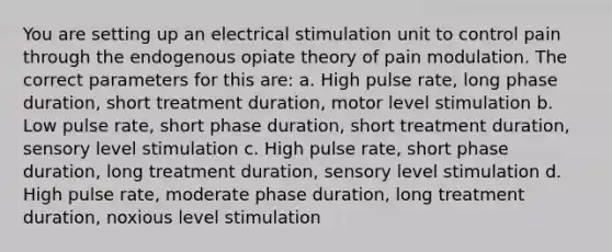 You are setting up an electrical stimulation unit to control pain through the endogenous opiate theory of pain modulation. The correct parameters for this are: a. High pulse rate, long phase duration, short treatment duration, motor level stimulation b. Low pulse rate, short phase duration, short treatment duration, sensory level stimulation c. High pulse rate, short phase duration, long treatment duration, sensory level stimulation d. High pulse rate, moderate phase duration, long treatment duration, noxious level stimulation