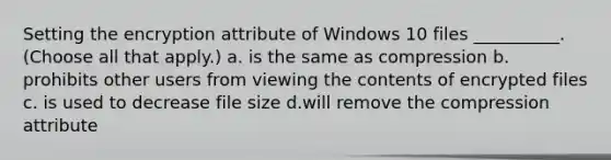 Setting the encryption attribute of Windows 10 files __________. (Choose all that apply.) a. is the same as compression b. prohibits other users from viewing the contents of encrypted files c. is used to decrease file size d.will remove the compression attribute