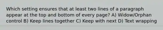 Which setting ensures that at least two lines of a paragraph appear at the top and bottom of every page? A) Widow/Orphan control B) Keep lines together C) Keep with next D) Text wrapping