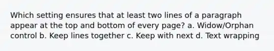 Which setting ensures that at least two lines of a paragraph appear at the top and bottom of every page? a. Widow/Orphan control b. Keep lines together c. Keep with next d. Text wrapping