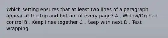 Which setting ensures that at least two lines of a paragraph appear at the top and bottom of every page? A . Widow/Orphan control B . Keep lines together C . Keep with next D . Text wrapping