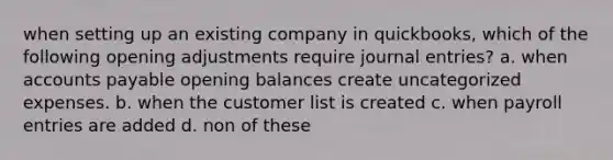 when setting up an existing company in quickbooks, which of the following opening adjustments require <a href='https://www.questionai.com/knowledge/k7UlY65VeM-journal-entries' class='anchor-knowledge'>journal entries</a>? a. when <a href='https://www.questionai.com/knowledge/kWc3IVgYEK-accounts-payable' class='anchor-knowledge'>accounts payable</a> opening balances create uncategorized expenses. b. when the customer list is created c. when payroll entries are added d. non of these