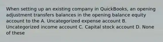 When setting up an existing company in QuickBooks, an opening adjustment transfers balances in the opening balance equity account to the A. Uncategorized expense account B. Uncategorized income account C. Capital stock account D. None of these