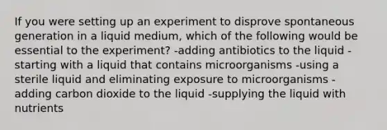 If you were setting up an experiment to disprove spontaneous generation in a liquid medium, which of the following would be essential to the experiment? -adding antibiotics to the liquid -starting with a liquid that contains microorganisms -using a sterile liquid and eliminating exposure to microorganisms -adding carbon dioxide to the liquid -supplying the liquid with nutrients