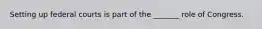 Setting up federal courts is part of the _______ role of Congress.