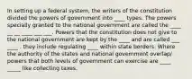 In setting up a federal system, the writers of the constitution divided the powers of government into ____ types. The powers specially granted to the national government are called the ____ __ __ ____ ___ ___. Powers that the constitution does not give to the national government are kept by the ____ and are called ___ ____ . they include regulating ____ within state borders. Where the authority of the states and national government overlap/ powers that both levels of government can exercise are ____ _____ like collecting taxes.