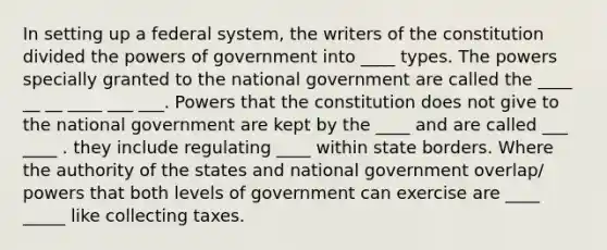 In setting up a federal system, the writers of the constitution divided the powers of government into ____ types. The powers specially granted to the national government are called the ____ __ __ ____ ___ ___. Powers that the constitution does not give to the national government are kept by the ____ and are called ___ ____ . they include regulating ____ within state borders. Where the authority of the states and national government overlap/ powers that both levels of government can exercise are ____ _____ like collecting taxes.