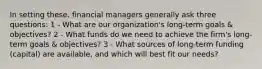 In setting these, financial managers generally ask three questions: 1 - What are our organization's long-term goals & objectives? 2 - What funds do we need to achieve the firm's long-term goals & objectives? 3 - What sources of long-term funding (capital) are available, and which will best fit our needs?