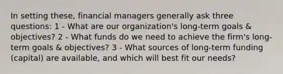 In setting these, financial managers generally ask three questions: 1 - What are our organization's long-term goals & objectives? 2 - What funds do we need to achieve the firm's long-term goals & objectives? 3 - What sources of long-term funding (capital) are available, and which will best fit our needs?