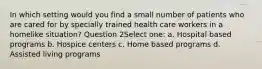 In which setting would you find a small number of patients who are cared for by specially trained health care workers in a homelike situation? Question 2Select one: a. Hospital based programs b. Hospice centers c. Home based programs d. Assisted living programs