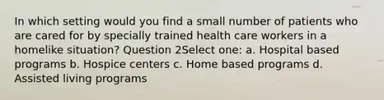 In which setting would you find a small number of patients who are cared for by specially trained health care workers in a homelike situation? Question 2Select one: a. Hospital based programs b. Hospice centers c. Home based programs d. Assisted living programs