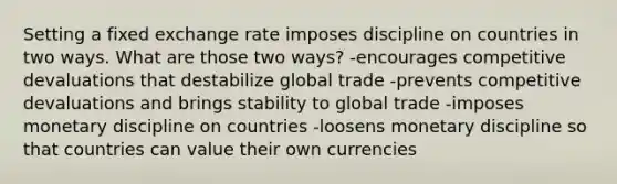 Setting a fixed exchange rate imposes discipline on countries in two ways. What are those two ways? -encourages competitive devaluations that destabilize global trade -prevents competitive devaluations and brings stability to global trade -imposes monetary discipline on countries -loosens monetary discipline so that countries can value their own currencies