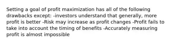 Setting a goal of profit maximization has all of the following drawbacks except: -investors understand that generally, more profit is better -Risk may increase as profit changes -Profit fails to take into account the timing of benefits -Accurately measuring profit is almost impossible