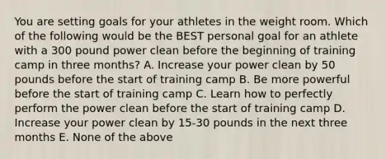 You are setting goals for your athletes in the weight room. Which of the following would be the BEST personal goal for an athlete with a 300 pound power clean before the beginning of training camp in three months? A. Increase your power clean by 50 pounds before the start of training camp B. Be more powerful before the start of training camp C. Learn how to perfectly perform the power clean before the start of training camp D. Increase your power clean by 15-30 pounds in the next three months E. None of the above