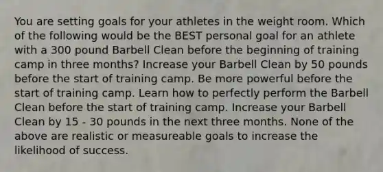 You are setting goals for your athletes in the weight room. Which of the following would be the BEST personal goal for an athlete with a 300 pound Barbell Clean before the beginning of training camp in three months? Increase your Barbell Clean by 50 pounds before the start of training camp. Be more powerful before the start of training camp. Learn how to perfectly perform the Barbell Clean before the start of training camp. Increase your Barbell Clean by 15 - 30 pounds in the next three months. None of the above are realistic or measureable goals to increase the likelihood of success.