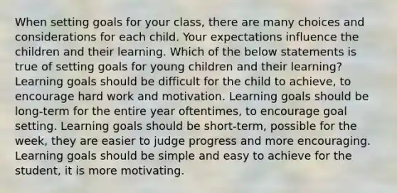 When setting goals for your class, there are many choices and considerations for each child. Your expectations influence the children and their learning. Which of the below statements is true of setting goals for young children and their learning? Learning goals should be difficult for the child to achieve, to encourage hard work and motivation. Learning goals should be long-term for the entire year oftentimes, to encourage goal setting. Learning goals should be short-term, possible for the week, they are easier to judge progress and more encouraging. Learning goals should be simple and easy to achieve for the student, it is more motivating.